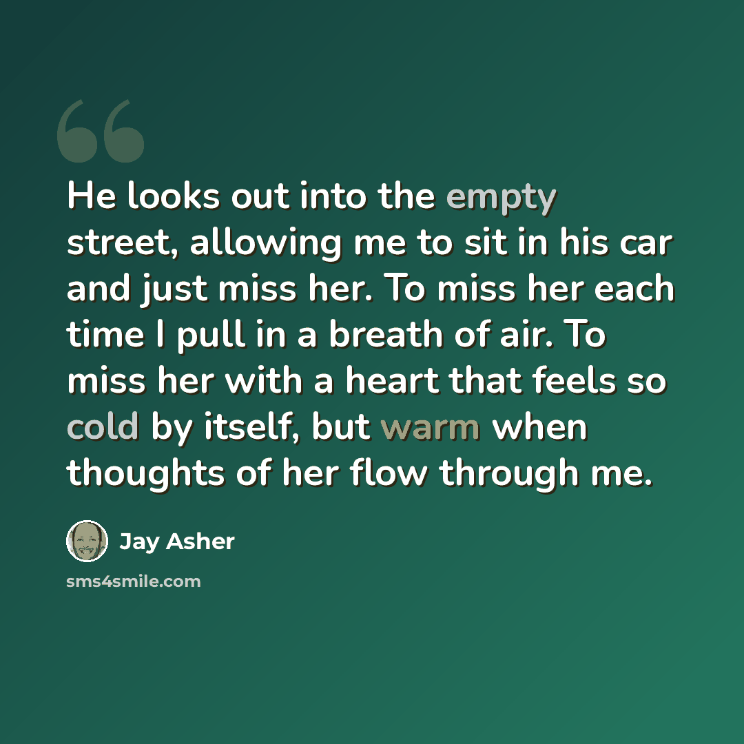 “He looks out into the empty street, allowing me to sit in his car and just miss her. To miss her each time I pull in a breath of air. To miss her with a heart that feels so cold by itself, but warm when thoughts of her flow through me.” quote by Jay Asher