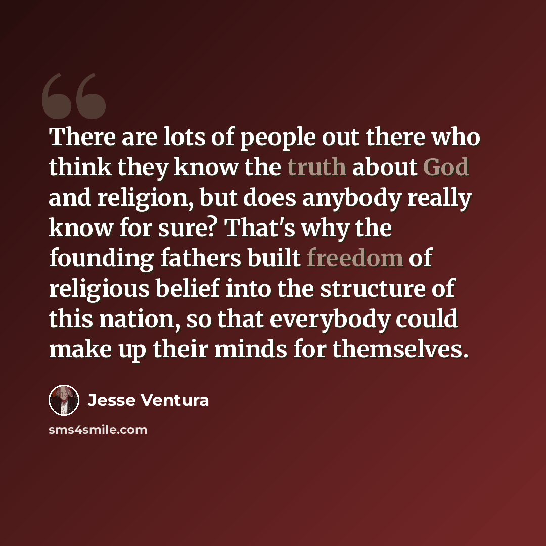 “There are lots of people out there who think they know the truth about God and religion, but does anybody really know for sure? That's why the founding fathers built freedom of religious belief into the structure of this nation, so that everybody could make up their minds for themselves.” quote by Jesse Ventura