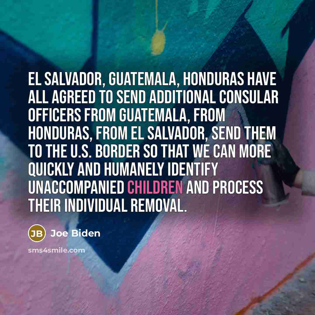 “El Salvador, Guatemala, Honduras have all agreed to send additional consular officers from Guatemala, from Honduras, from El Salvador, send them to the U.S. border so that we can more quickly and humanely identify unaccompanied children and process their individual removal.” quote by Joe Biden