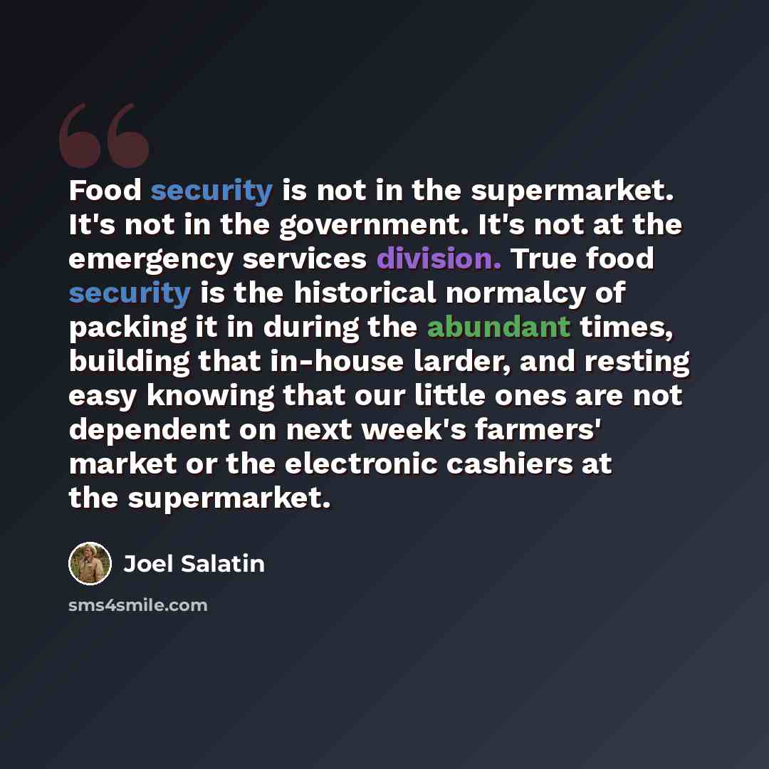 “Food security is not in the supermarket. It's not in the government. It's not at the emergency services division. True food security is the historical normalcy of packing it in during the abundant times, building that in-house larder, and resting easy knowing that our little ones are not dependent…” quote by Joel Salatin