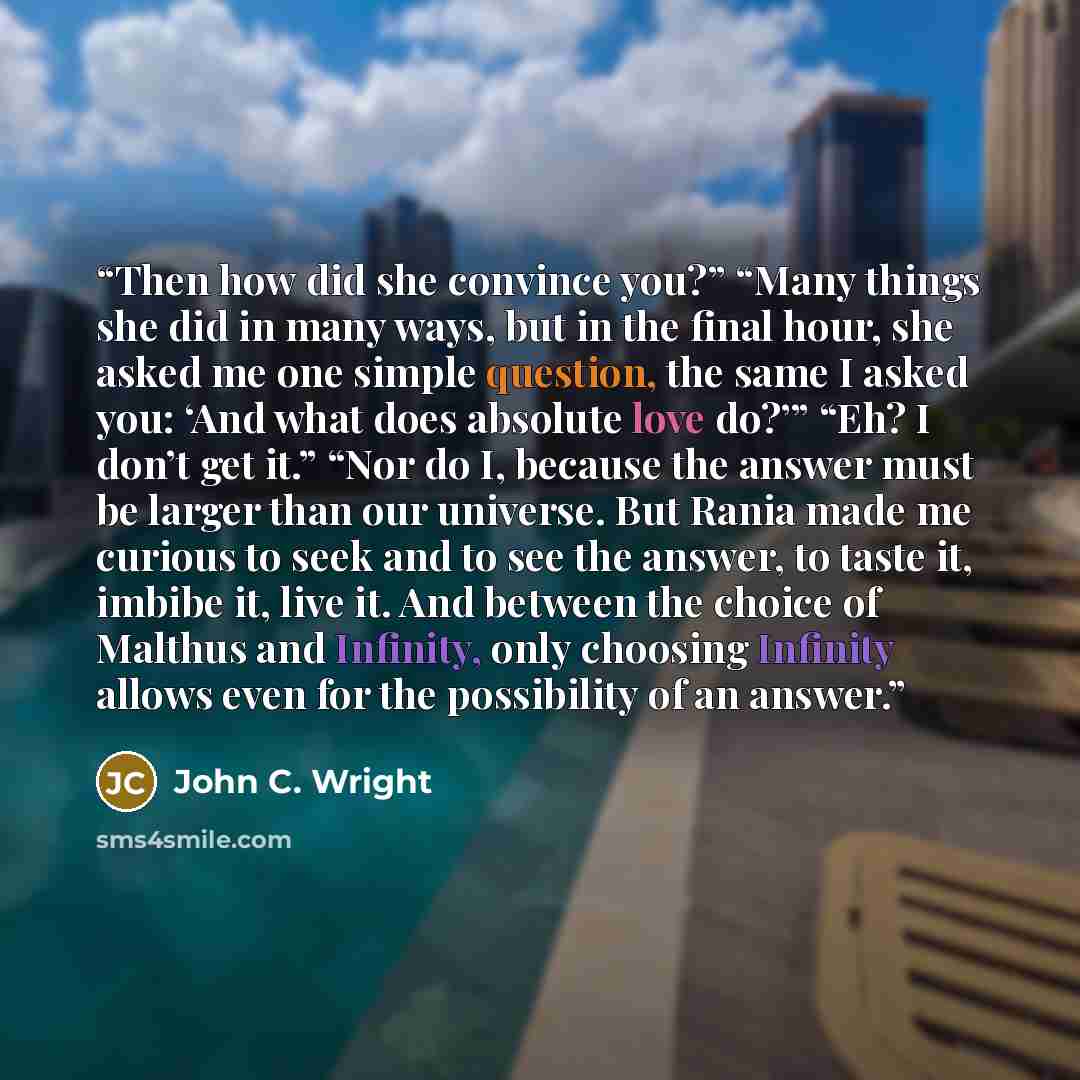 “Then how did she convince you?” “Many things she did in many ways, but in the final hour, she asked me one simple question, the same I asked you: ‘And what does absolute love do?’” “Eh? I don’t get it.” “Nor do I, because the answer must be larger than our universe. But Rania made me curious to…” quote by John C. Wright
