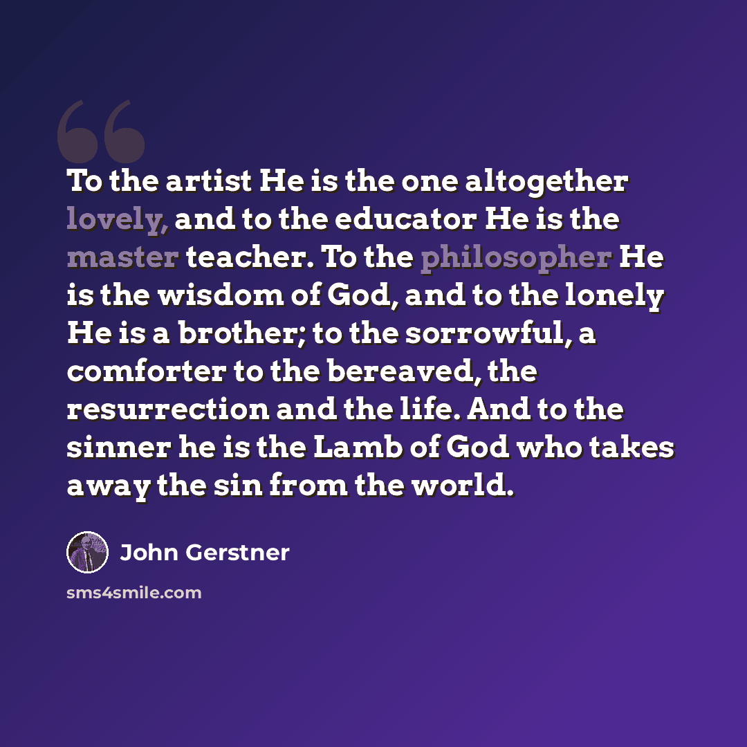 “To the artist He is the one altogether lovely, and to the educator He is the master teacher. To the philosopher He is the wisdom of God, and to the lonely He is a brother; to the sorrowful, a comforter to the bereaved, the resurrection and the life. And to the sinner he is the Lamb of God who…” quote by John Gerstner