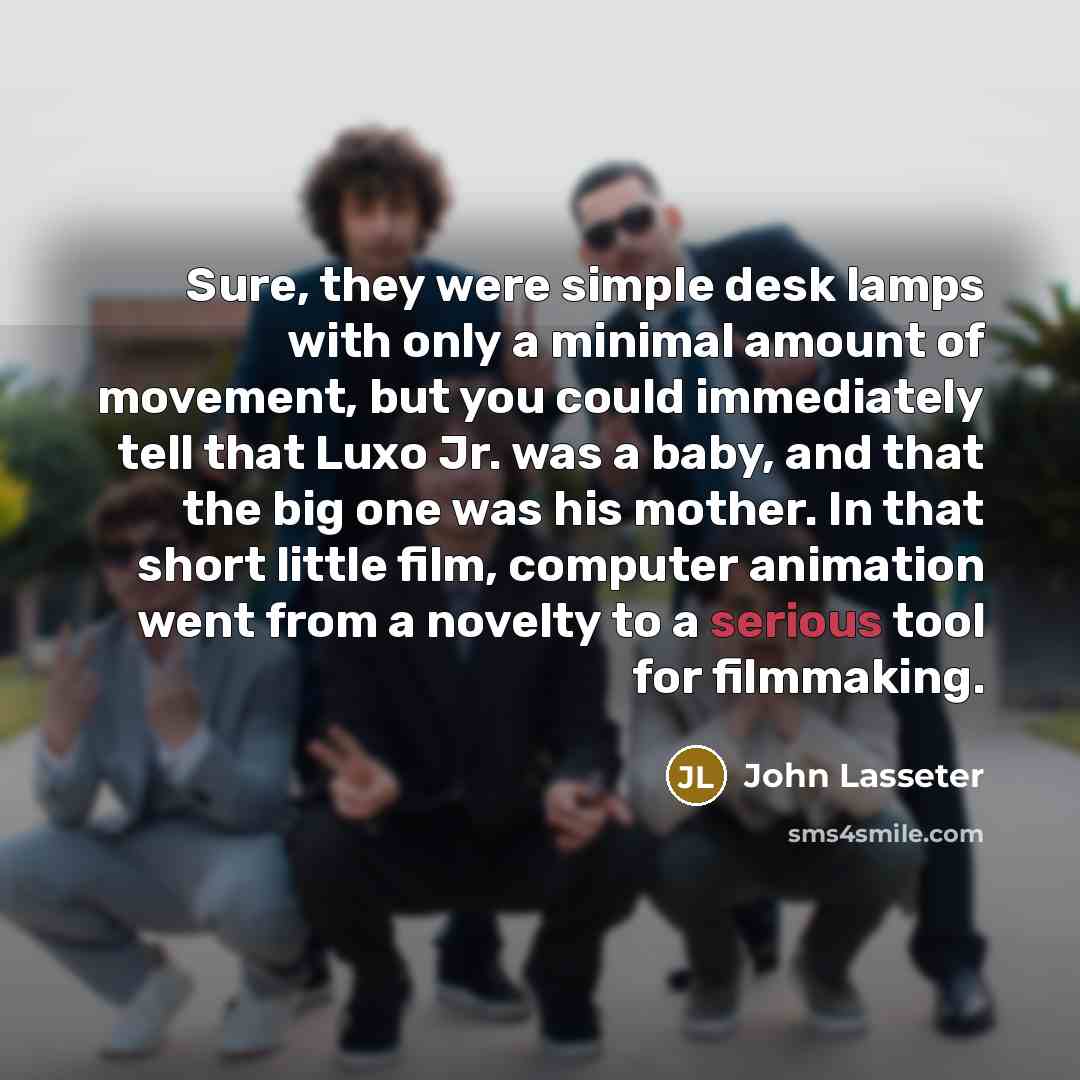 “Sure, they were simple desk lamps with only a minimal amount of movement, but you could immediately tell that Luxo Jr. was a baby, and that the big one was his mother. In that short little film, computer animation went from a novelty to a serious tool for filmmaking.” quote by John Lasseter
