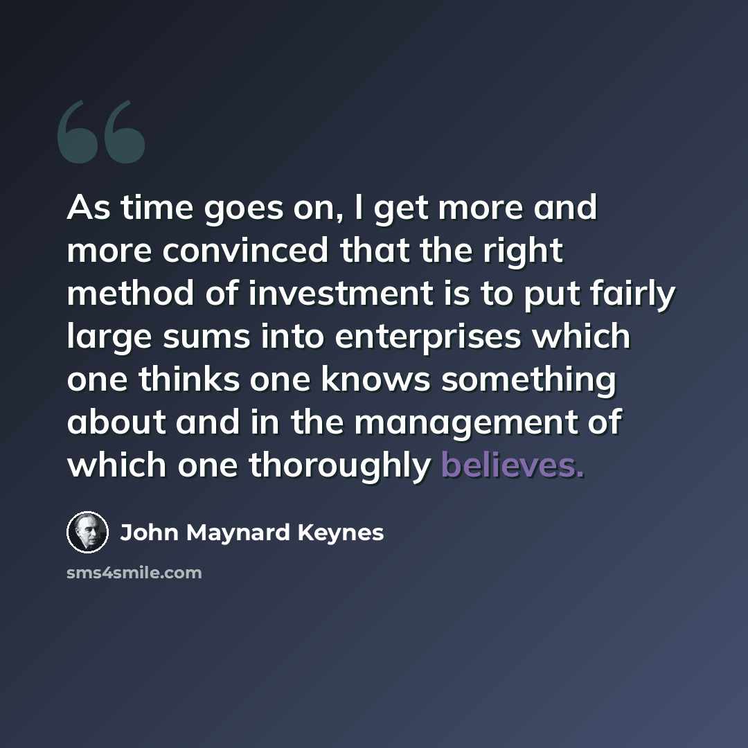 “As time goes on, I get more and more convinced that the right method of investment is to put fairly large sums into enterprises which one thinks one knows something about and in the management of which one thoroughly believes.” quote by John Maynard Keynes