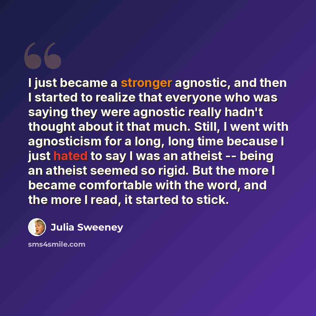 “I just became a stronger agnostic, and then I started to realize that everyone who was saying they were agnostic really hadn't thought about it that much. Still, I went with agnosticism for a long, long time because I just hated to say I was an atheist -- being an atheist seemed so rigid. But the…” quote by Julia Sweeney
