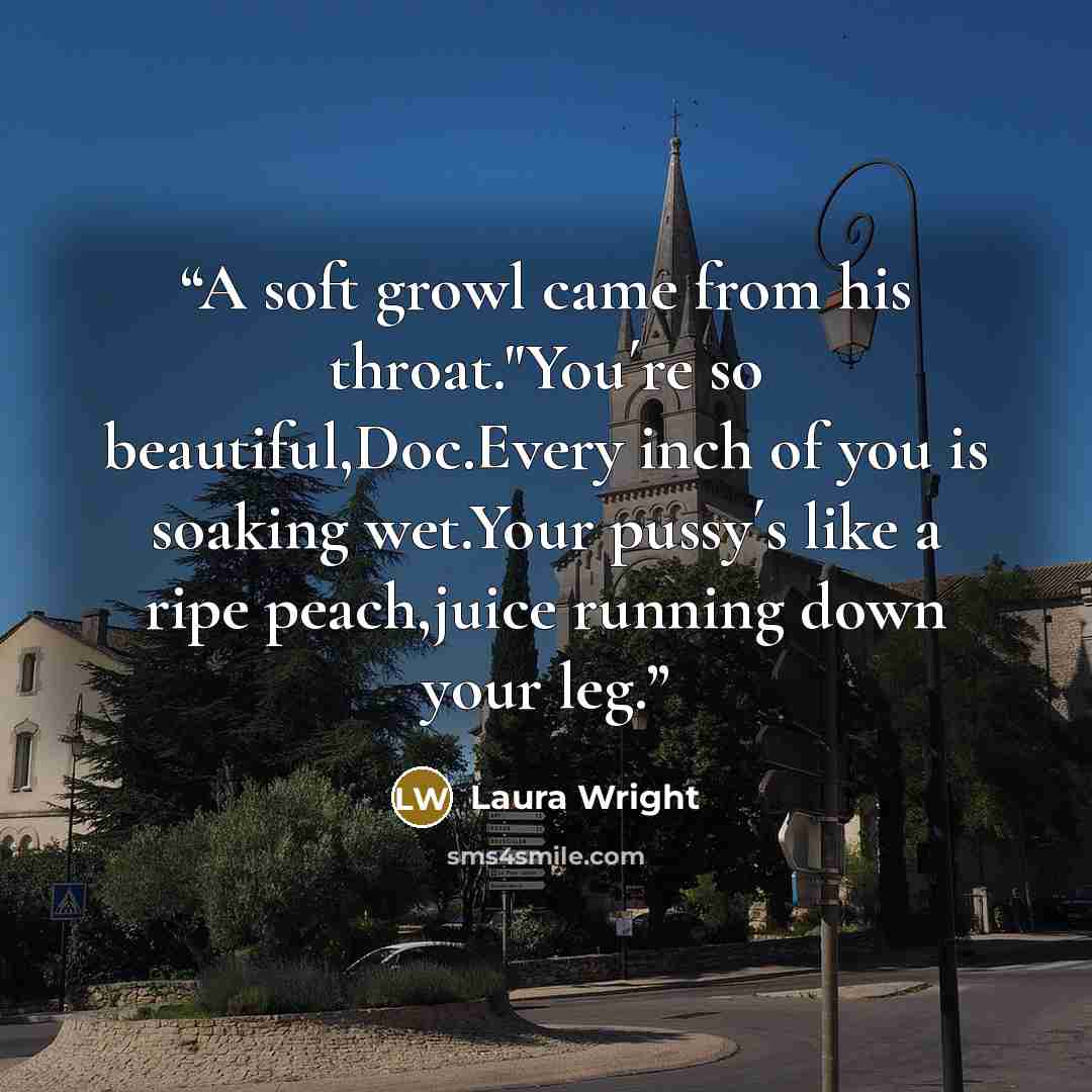 “A soft growl came from his throat."You´re so beautiful,Doc.Every inch of you is soaking wet.Your pussy´s like a ripe peach,juice running down your leg.” quote by Laura Wright