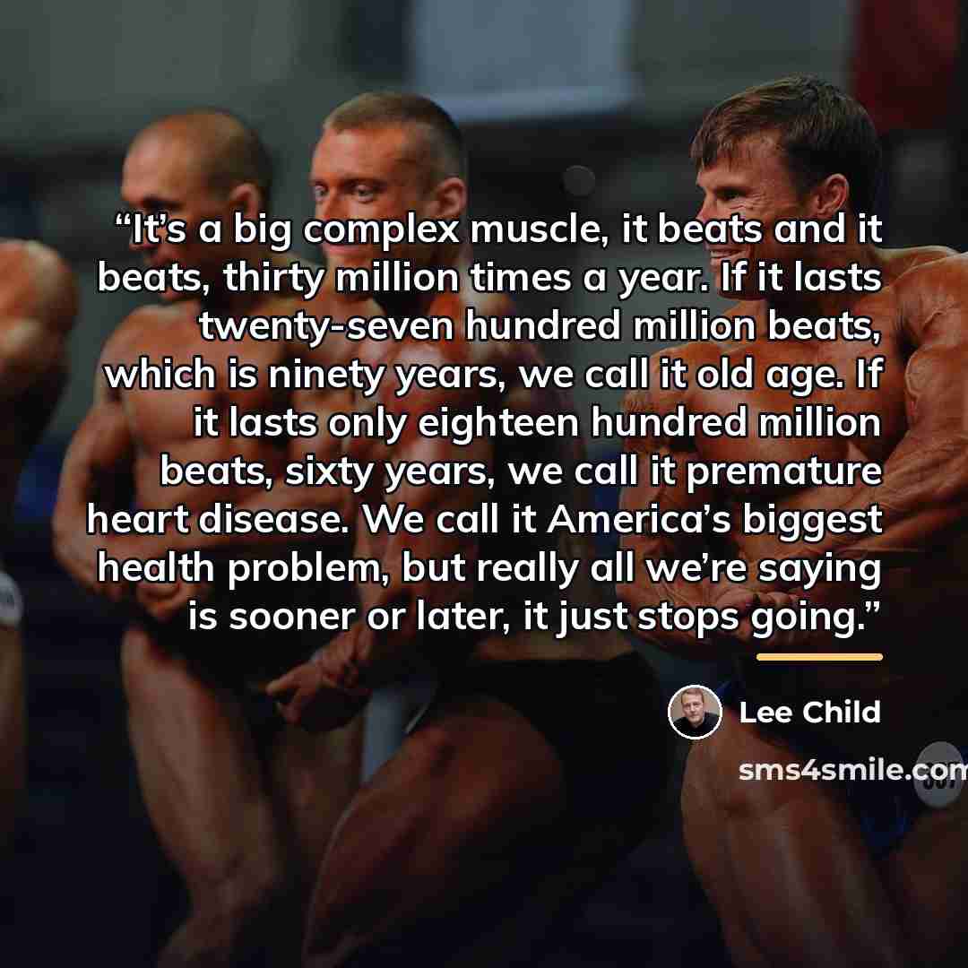 “It’s a big complex muscle, it beats and it beats, thirty million times a year. If it lasts twenty-seven hundred million beats, which is ninety years, we call it old age. If it lasts only eighteen hundred million beats, sixty years, we call it premature heart disease. We call it America’s biggest…” quote by Lee Child