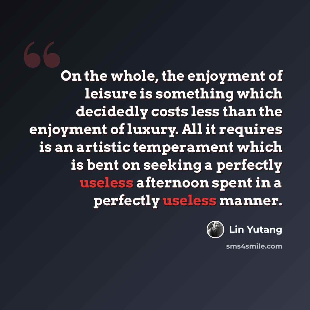 “On the whole, the enjoyment of leisure is something which decidedly costs less than the enjoyment of luxury. All it requires is an artistic temperament which is bent on seeking a perfectly useless afternoon spent in a perfectly useless manner.” quote by Lin Yutang