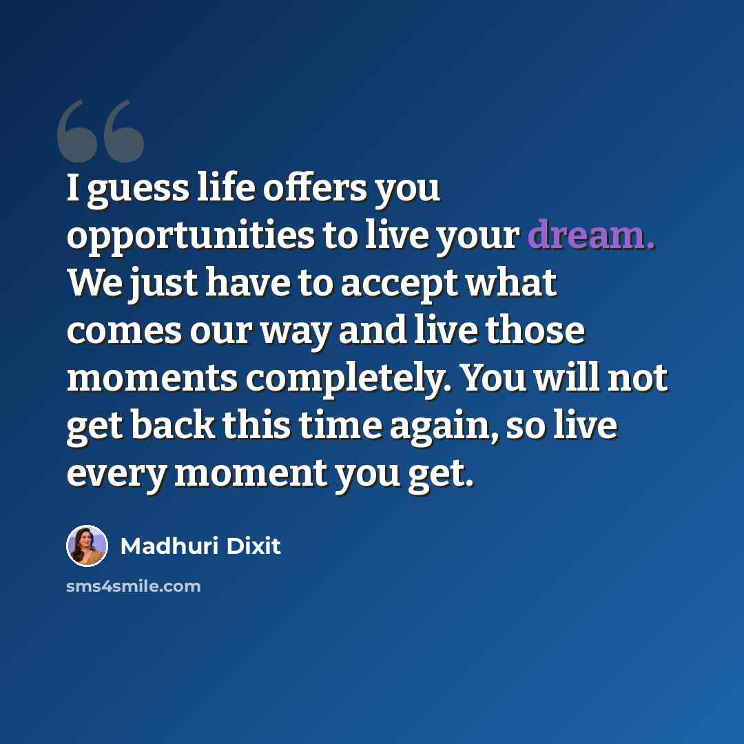 “I guess life offers you opportunities to live your dream. We just have to accept what comes our way and live those moments completely. You will not get back this time again, so live every moment you get.” quote by Madhuri Dixit