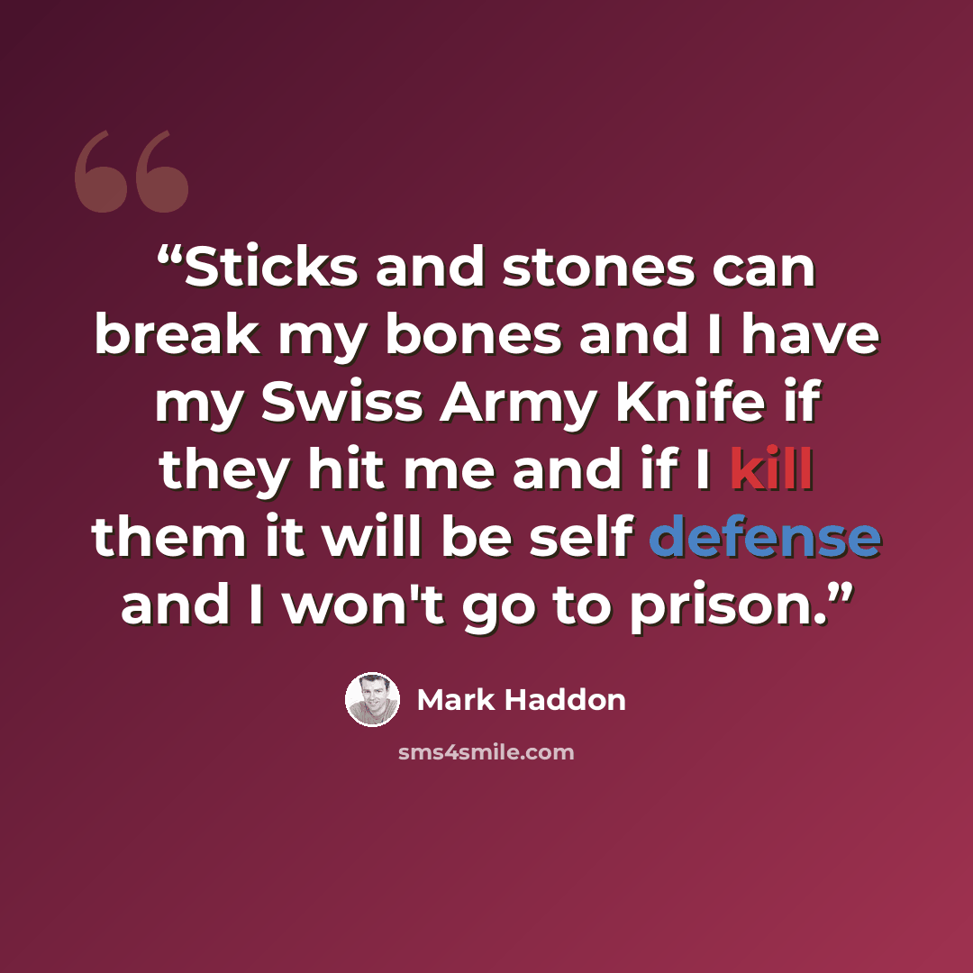 “Sticks and stones can break my bones and I have my Swiss Army Knife if they hit me and if I kill them it will be self defense and I won't go to prison.” quote by Mark Haddon