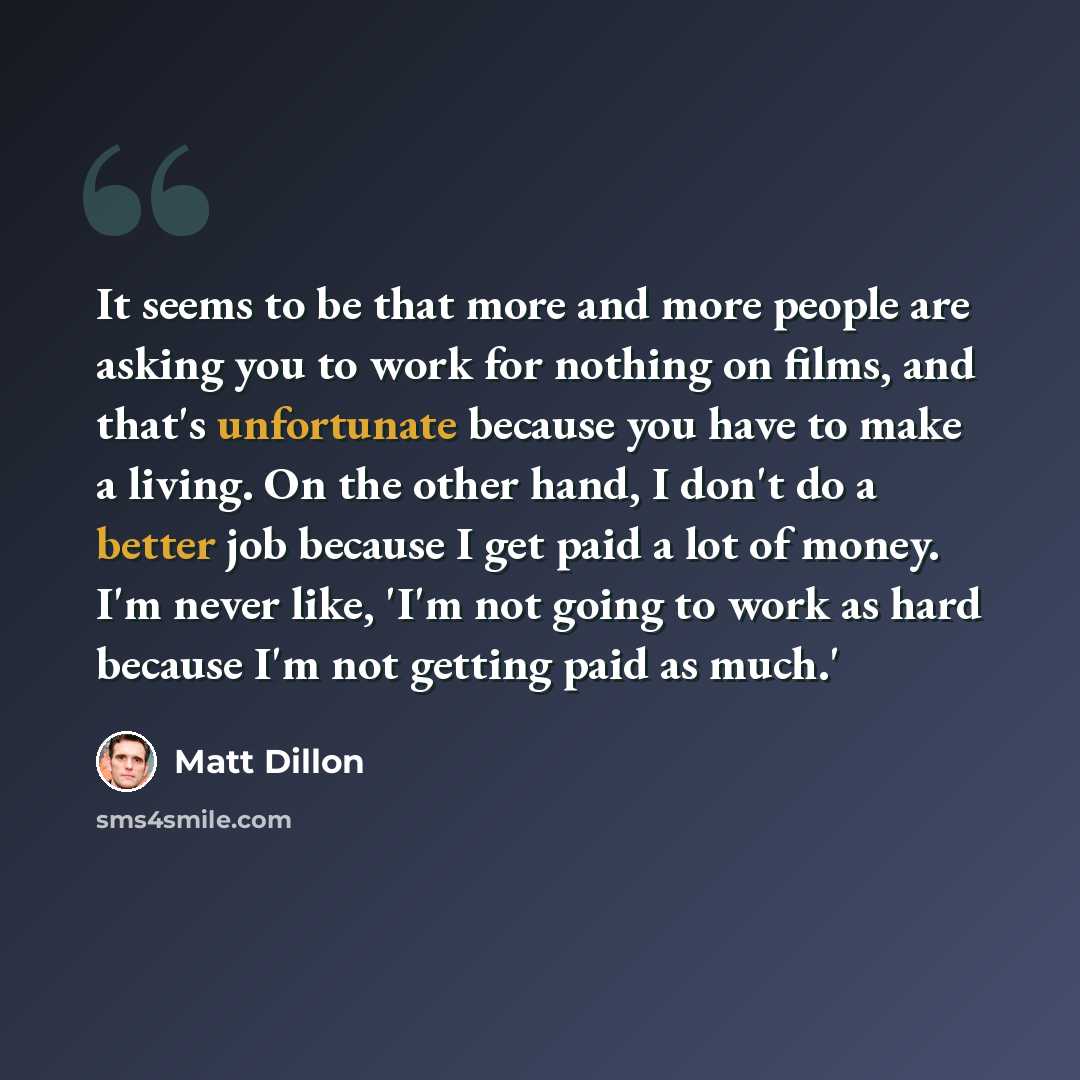 “It seems to be that more and more people are asking you to work for nothing on films, and that's unfortunate because you have to make a living. On the other hand, I don't do a better job because I get paid a lot of money. I'm never like, 'I'm not going to work as hard because I'm not getting paid…” quote by Matt Dillon