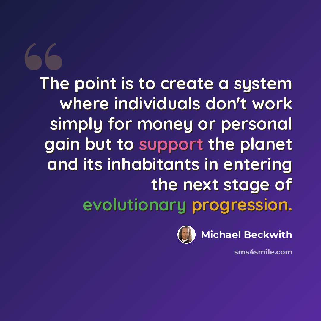 “The point is to create a system where individuals don't work simply for money or personal gain but to support the planet and its inhabitants in entering the next stage of evolutionary progression.” quote by Michael Beckwith