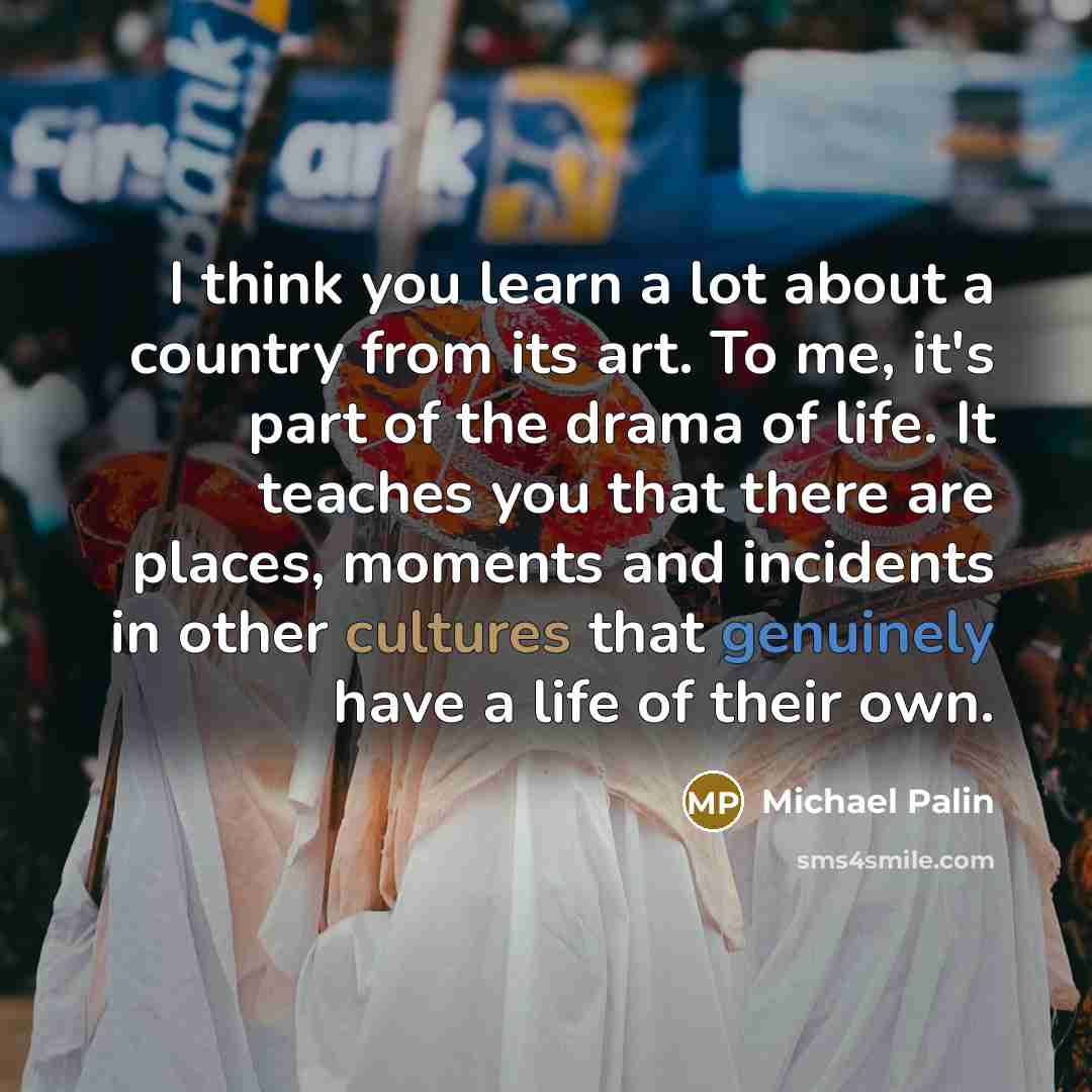 “I think you learn a lot about a country from its art. To me, it's part of the drama of life. It teaches you that there are places, moments and incidents in other cultures that genuinely have a life of their own.” quote by Michael Palin