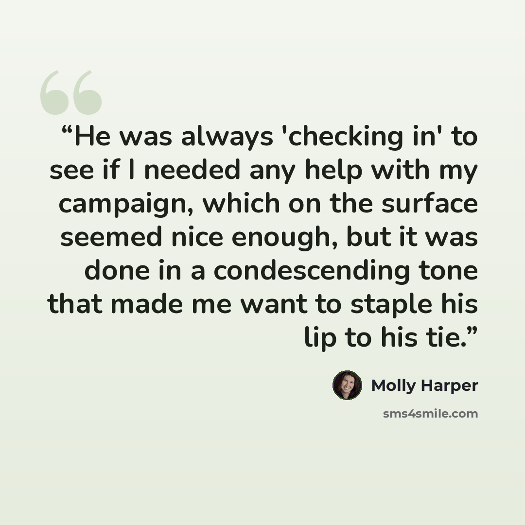 “He was always 'checking in' to see if I needed any help with my campaign, which on the surface seemed nice enough, but it was done in a condescending tone that made me want to staple his lip to his tie.” quote by Molly Harper