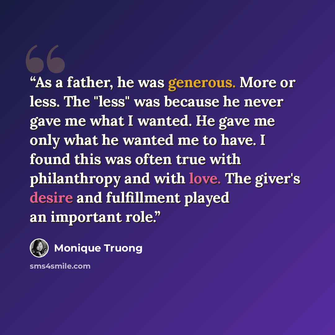 “As a father, he was generous. More or less. The "less" was because he never gave me what I wanted. He gave me only what he wanted me to have. I found this was often true with philanthropy and with love. The giver's desire and fulfillment played an important role.” quote by Monique Truong