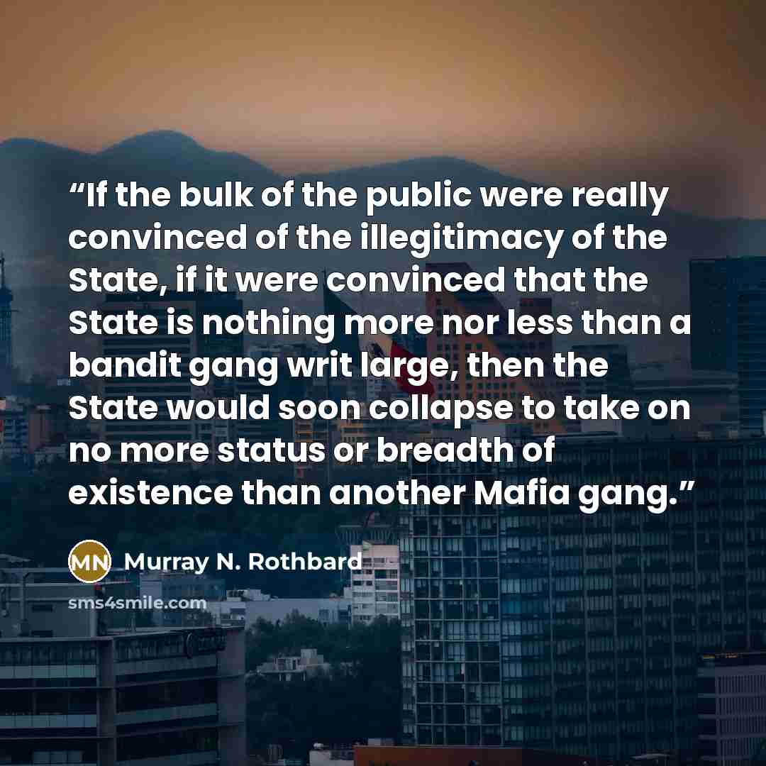 “If the bulk of the public were really convinced of the illegitimacy of the State, if it were convinced that the State is nothing more nor less than a bandit gang writ large, then the State would soon collapse to take on no more status or breadth of existence than another Mafia gang.” quote by Murray N. Rothbard