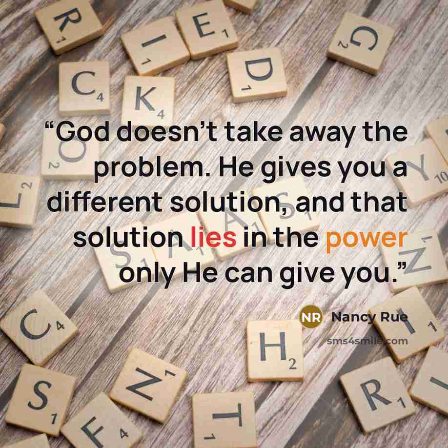 “God doesn't take away the problem. He gives you a different solution, and that solution lies in the power only He can give you.” quote by Nancy Rue