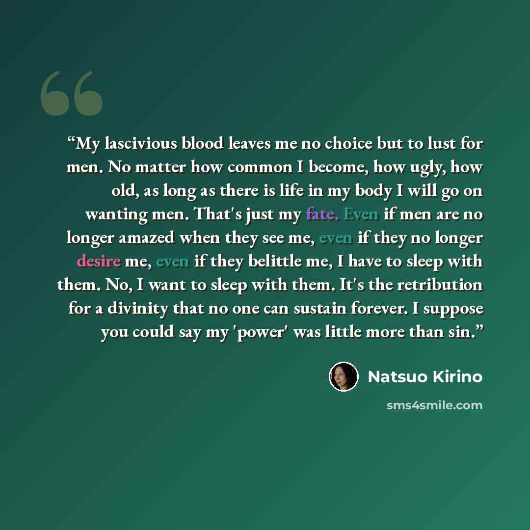 “My lascivious blood leaves me no choice but to lust for men. No matter how common I become, how ugly, how old, as long as there is life in my body I will go on wanting men. That's just my fate. Even if men are no longer amazed when they see me, even if they no longer desire me, even if they…” quote by Natsuo Kirino