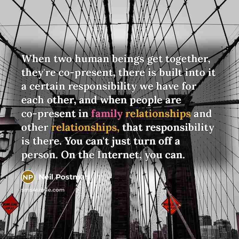 “When two human beings get together, they're co-present, there is built into it a certain responsibility we have for each other, and when people are co-present in family relationships and other relationships, that responsibility is there. You can't just turn off a person. On the Internet, you can.” quote by Neil Postman