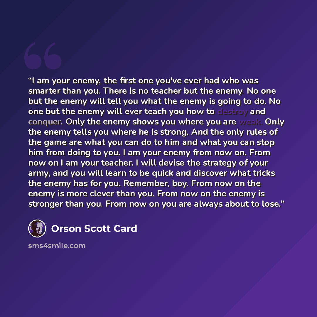 “I am your enemy, the first one you've ever had who was smarter than you. There is no teacher but the enemy. No one but the enemy will tell you what the enemy is going to do. No one but the enemy will ever teach you how to destroy and conquer. Only the enemy shows you where you are weak. Only the…” quote by Orson Scott Card