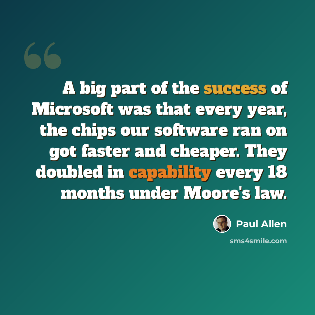“A big part of the success of Microsoft was that every year, the chips our software ran on got faster and cheaper. They doubled in capability every 18 months under Moore's law.” quote by Paul Allen