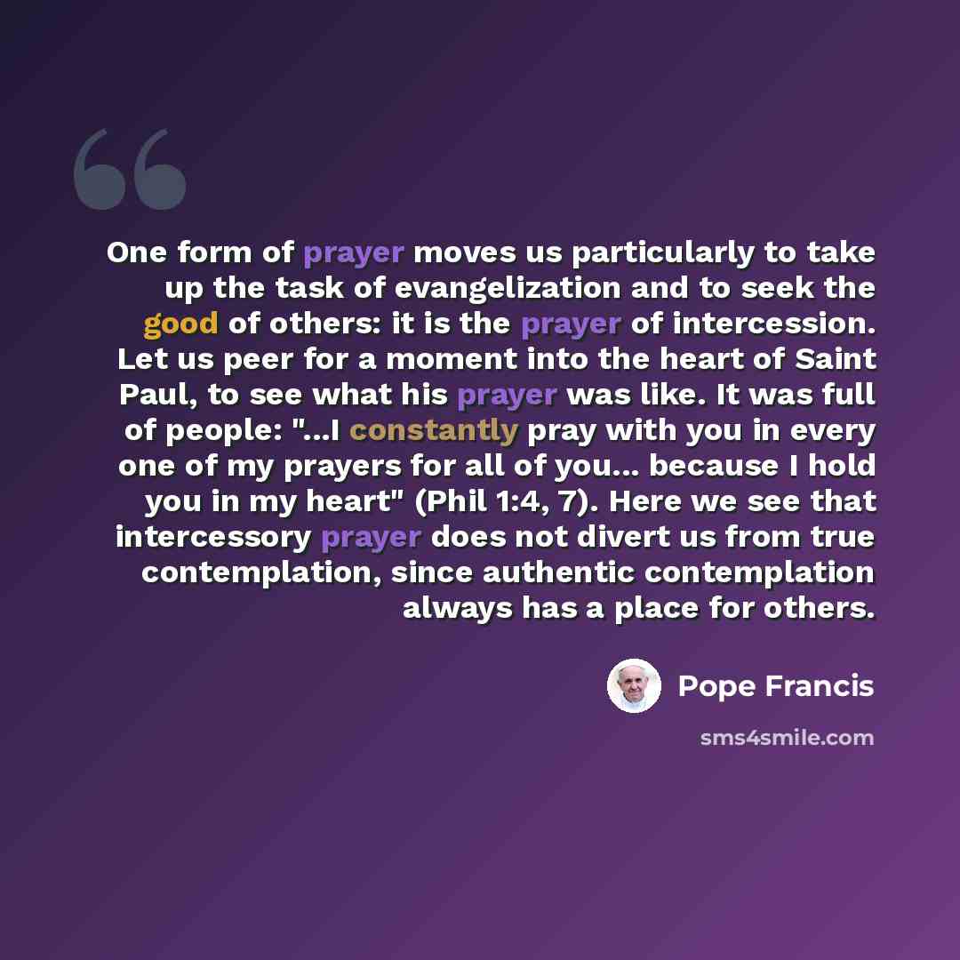 “One form of prayer moves us particularly to take up the task of evangelization and to seek the good of others: it is the prayer of intercession. Let us peer for a moment into the heart of Saint Paul, to see what his prayer was like. It was full of people: "...I constantly pray with you in every…” quote by Pope Francis