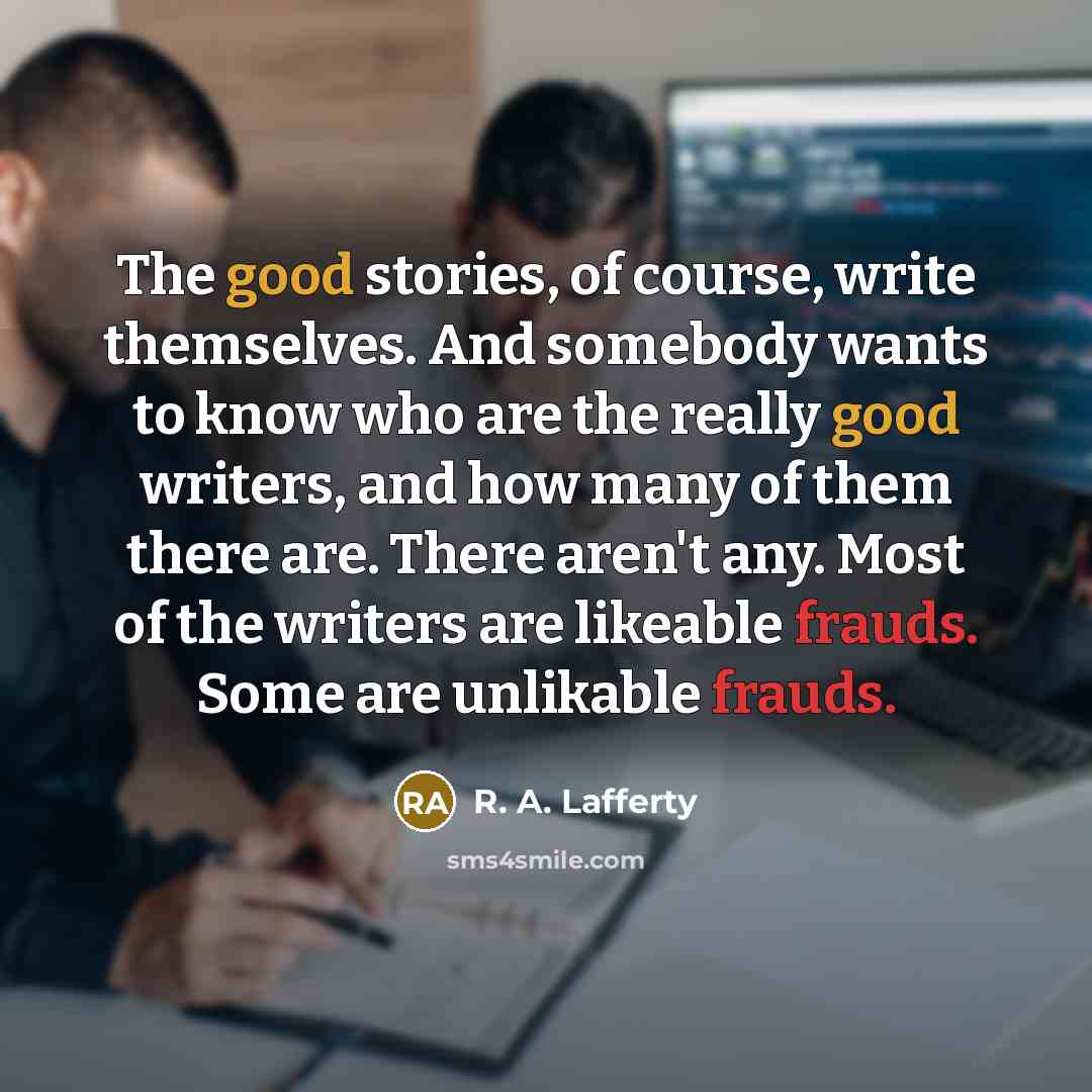 “The good stories, of course, write themselves. And somebody wants to know who are the really good writers, and how many of them there are. There aren't any. Most of the writers are likeable frauds. Some are unlikable frauds.” quote by R. A. Lafferty