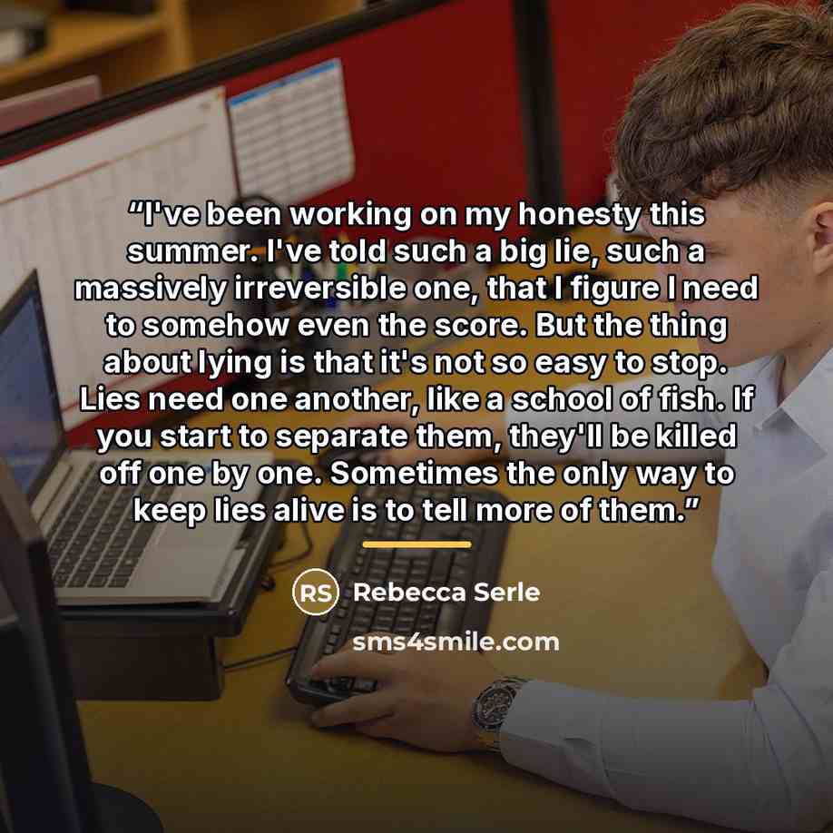 “I've been working on my honesty this summer. I've told such a big lie, such a massively irreversible one, that I figure I need to somehow even the score. But the thing about lying is that it's not so easy to stop. Lies need one another, like a school of fish. If you start to separate them, they'll…” quote by Rebecca Serle