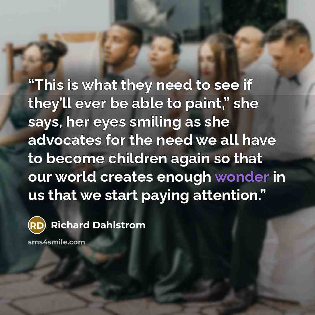 “This is what they need to see if they’ll ever be able to paint,” she says, her eyes smiling as she advocates for the need we all have to become children again so that our world creates enough wonder in us that we start paying attention.” quote by Richard Dahlstrom