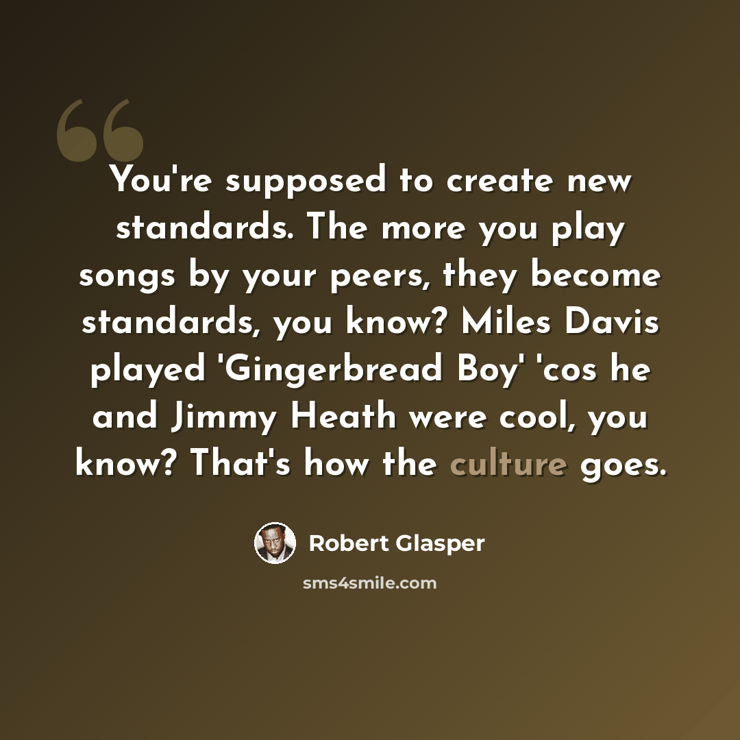 “You're supposed to create new standards. The more you play songs by your peers, they become standards, you know? Miles Davis played 'Gingerbread Boy' 'cos he and Jimmy Heath were cool, you know? That's how the culture goes.” quote by Robert Glasper