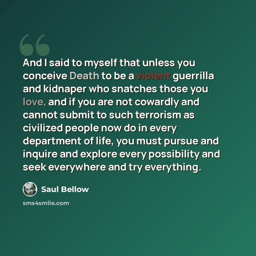 “And I said to myself that unless you conceive Death to be a violent guerrilla and kidnaper who snatches those you love, and if you are not cowardly and cannot submit to such terrorism as civilized people now do in every department of life, you must pursue and inquire and explore every possibility…” quote by Saul Bellow