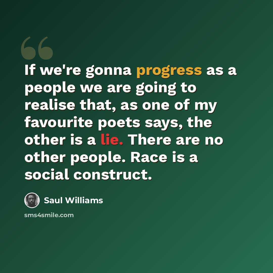“If we're gonna progress as a people we are going to realise that, as one of my favourite poets says, the other is a lie. There are no other people. Race is a social construct.” quote by Saul Williams