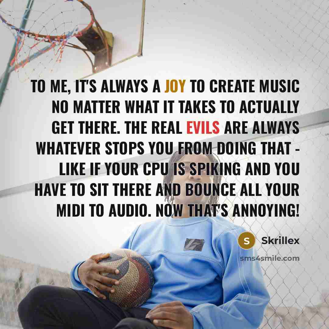 “To me, it's always a joy to create music no matter what it takes to actually get there. The real evils are always whatever stops you from doing that - like if your CPU is spiking and you have to sit there and bounce all your MIDI to audio. Now that's annoying!” quote by Skrillex
