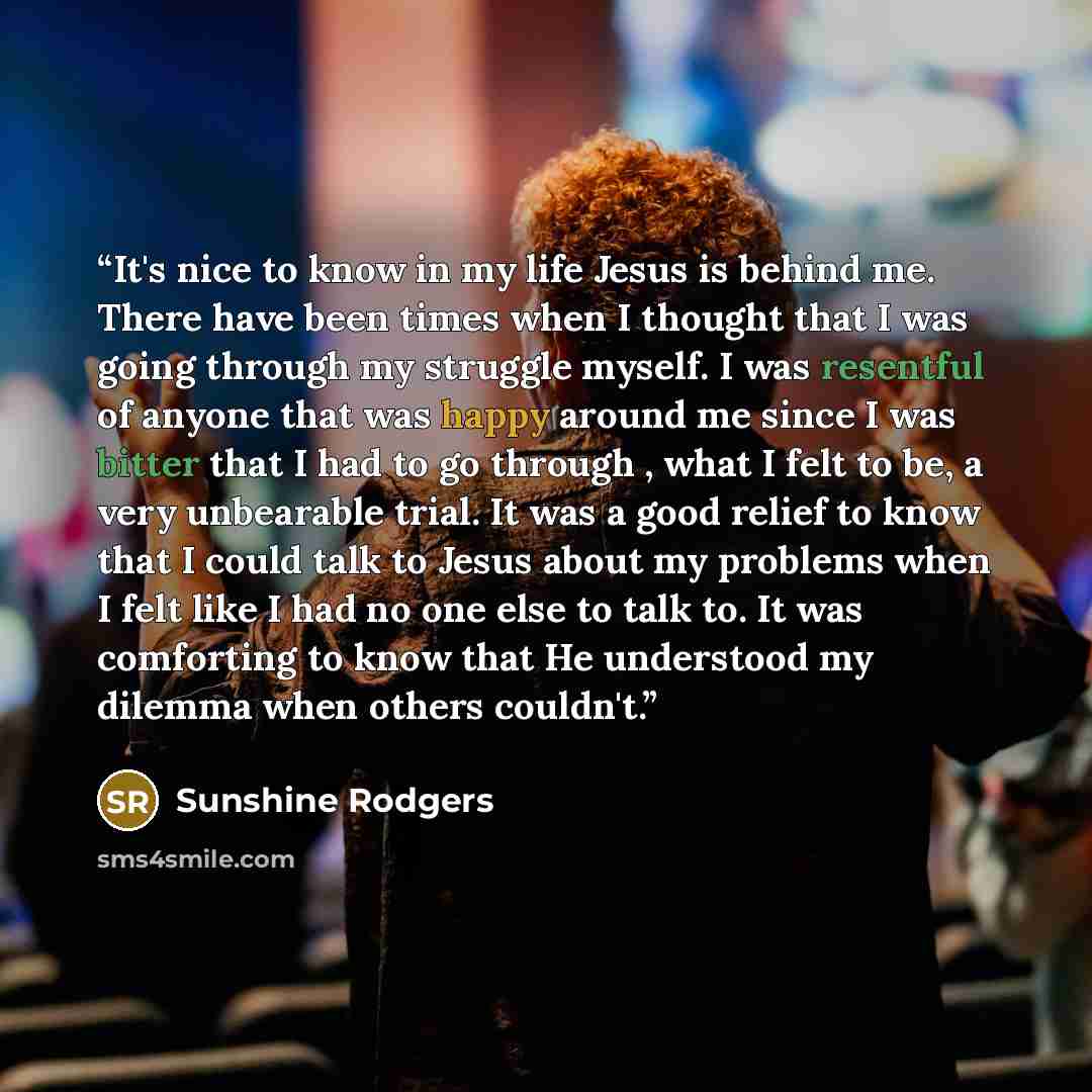 “It's nice to know in my life Jesus is behind me. There have been times when I thought that I was going through my struggle myself. I was resentful of anyone that was happy around me since I was bitter that I had to go through , what I felt to be, a very unbearable trial. It was a good relief to…” quote by Sunshine Rodgers