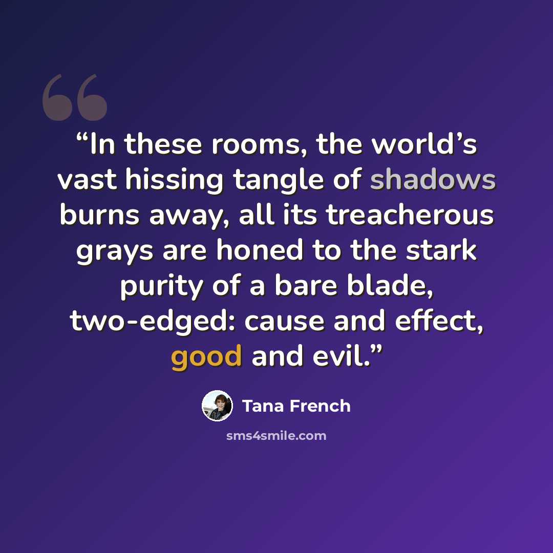“In these rooms, the world’s vast hissing tangle of shadows burns away, all its treacherous grays are honed to the stark purity of a bare blade, two-edged: cause and effect, good and evil.” quote by Tana French