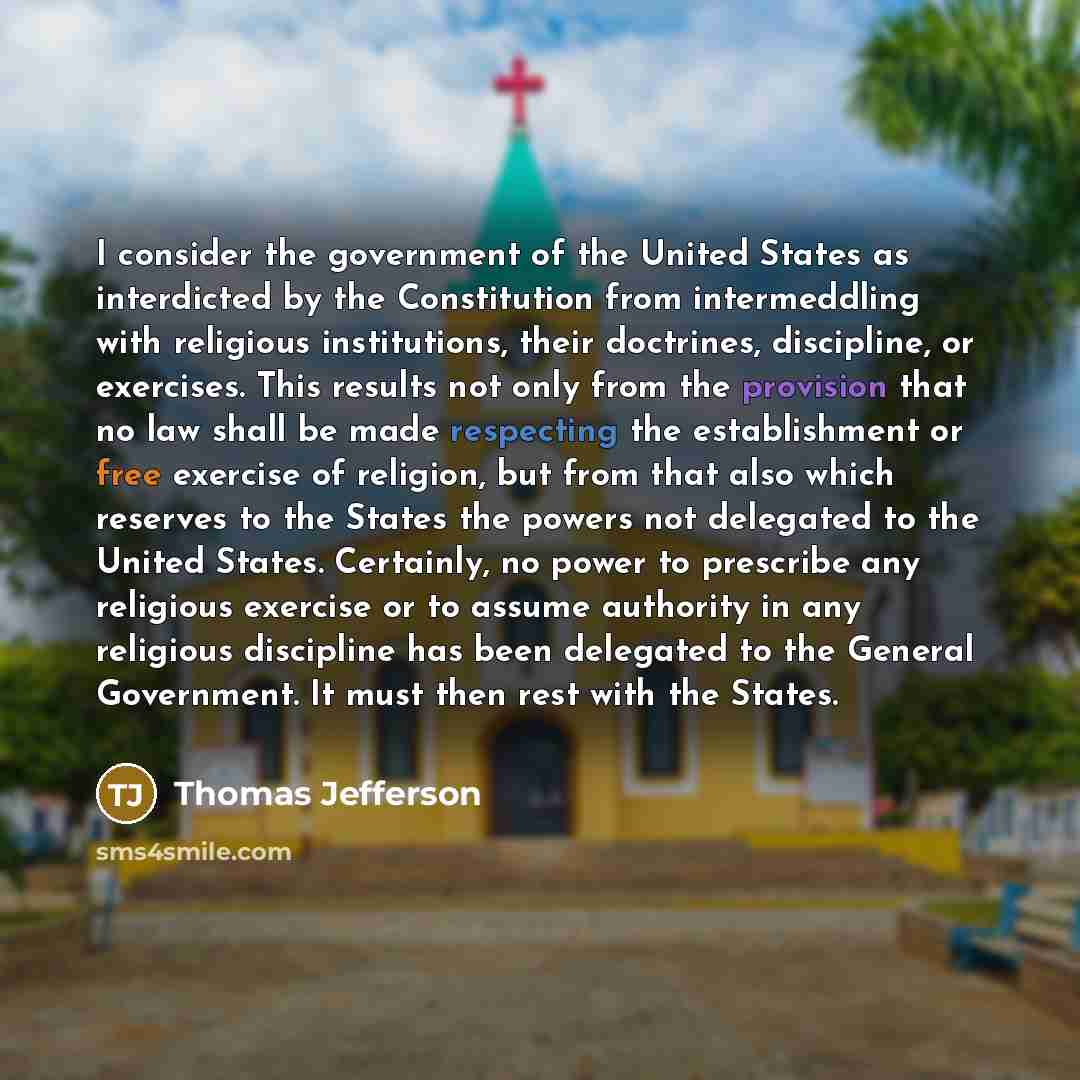 “I consider the government of the United States as interdicted by the Constitution from intermeddling with religious institutions, their doctrines, discipline, or exercises. This results not only from the provision that no law shall be made respecting the establishment or free exercise of religion…” quote by Thomas Jefferson