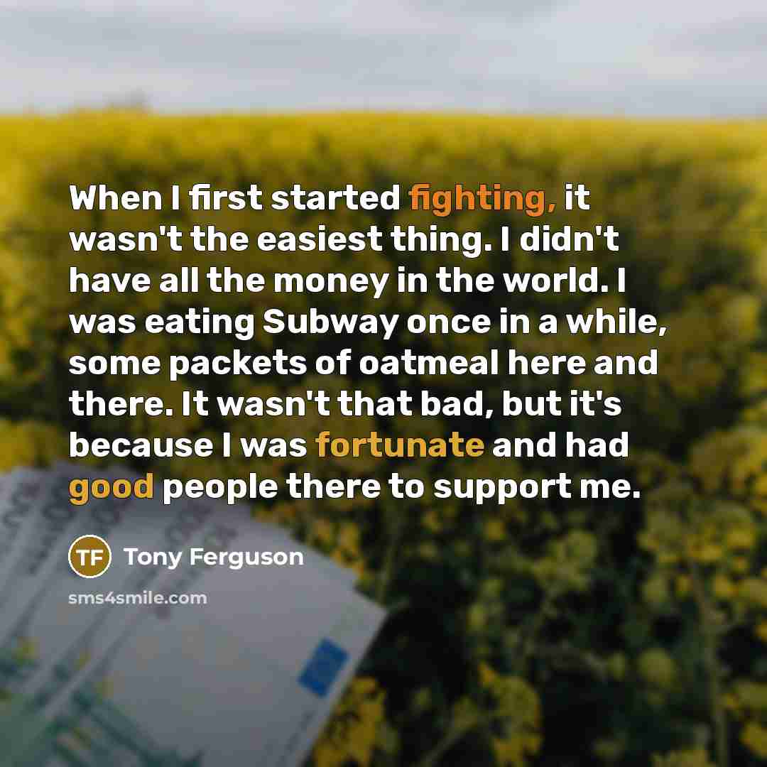 “When I first started fighting, it wasn't the easiest thing. I didn't have all the money in the world. I was eating Subway once in a while, some packets of oatmeal here and there. It wasn't that bad, but it's because I was fortunate and had good people there to support me.” quote by Tony Ferguson