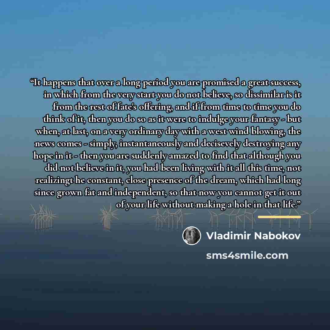 “It happens that over a long period you are promised a great success, in which from the very start you do not believe, so dissimilar is it from the rest of fate's offering, and if from time to time you do think of it, then you do so as it were to indulge your fantasy - but when, at last, on a very…” quote by Vladimir Nabokov