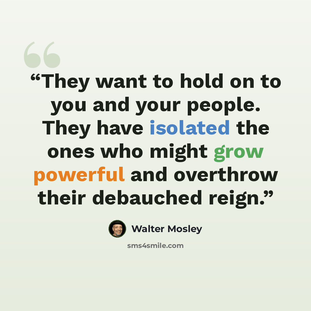 “They want to hold on to you and your people. They have isolated the ones who might grow powerful and overthrow their debauched reign.” quote by Walter Mosley