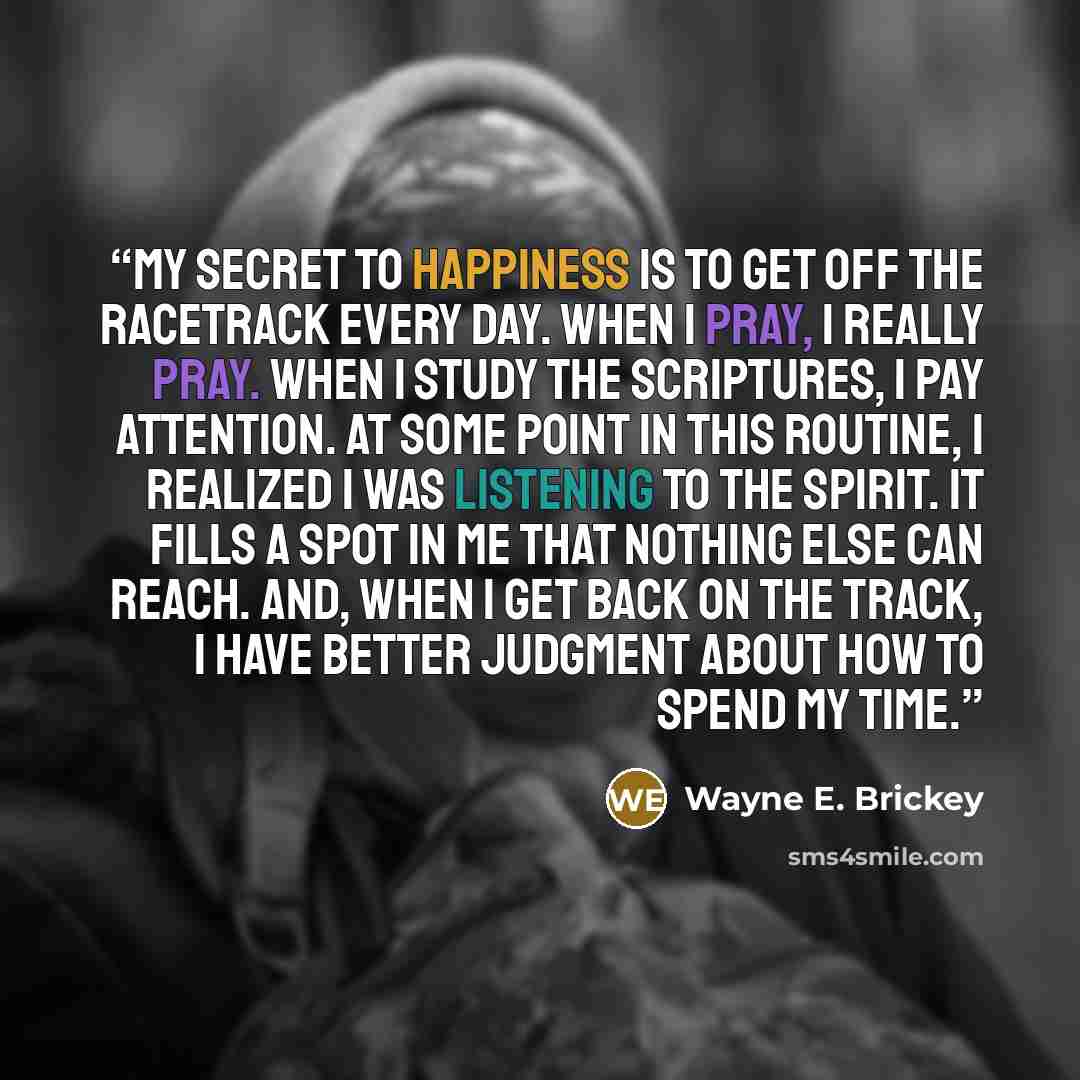“My secret to happiness is to get off the racetrack every day. When I pray, I really pray. When I study the scriptures, I pay attention. At some point in this routine, I realized I was listening to the Spirit. It fills a spot in me that nothing else can reach. And, when I get back on the track, I…” quote by Wayne E. Brickey