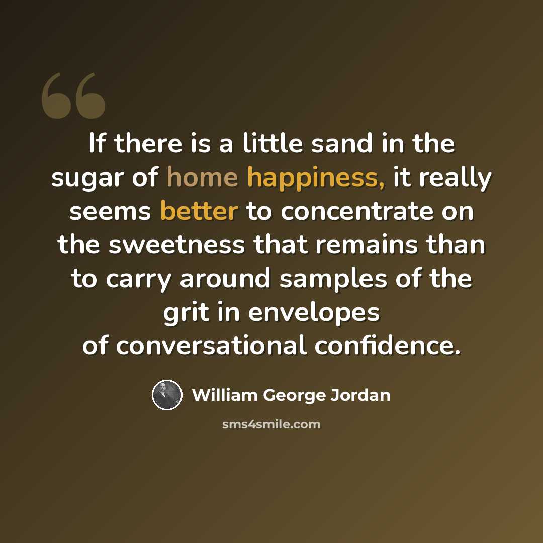 “If there is a little sand in the sugar of home happiness, it really seems better to concentrate on the sweetness that remains than to carry around samples of the grit in envelopes of conversational confidence.” quote by William George Jordan
