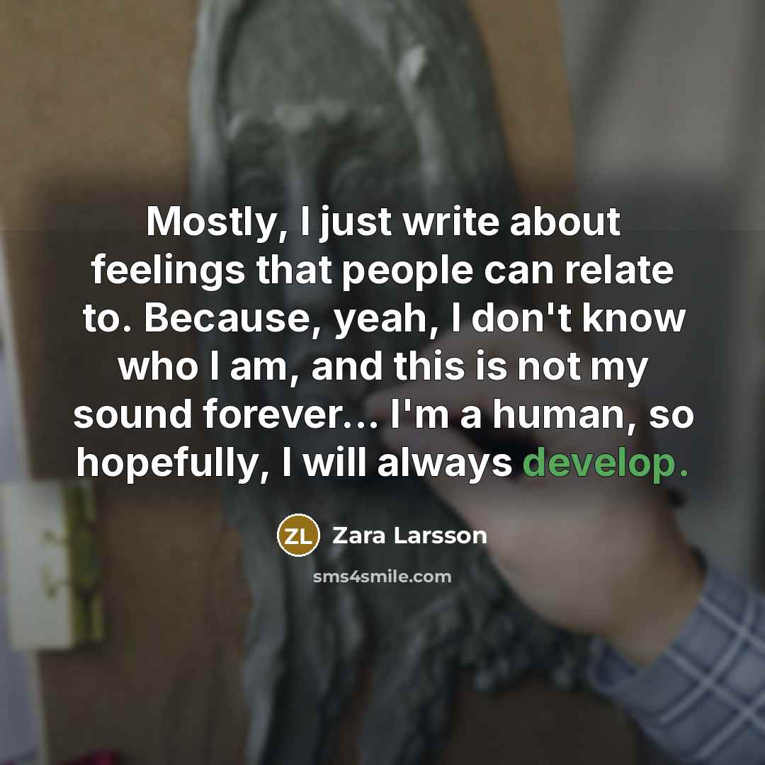 “Mostly, I just write about feelings that people can relate to. Because, yeah, I don't know who I am, and this is not my sound forever... I'm a human, so hopefully, I will always develop.” quote by Zara Larsson