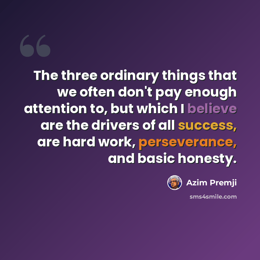 “The three ordinary things that we often don't pay enough attention to, but which I believe are the drivers of all success, are hard work, perseverance, and basic honesty.” quote by Azim Premji