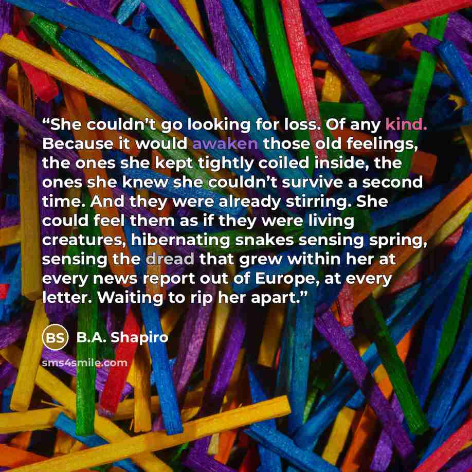 “She couldn’t go looking for loss. Of any kind. Because it would awaken those old feelings, the ones she kept tightly coiled inside, the ones she knew she couldn’t survive a second time. And they were already stirring. She could feel them as if they were living creatures, hibernating snakes sensing…” quote by B.A. Shapiro
