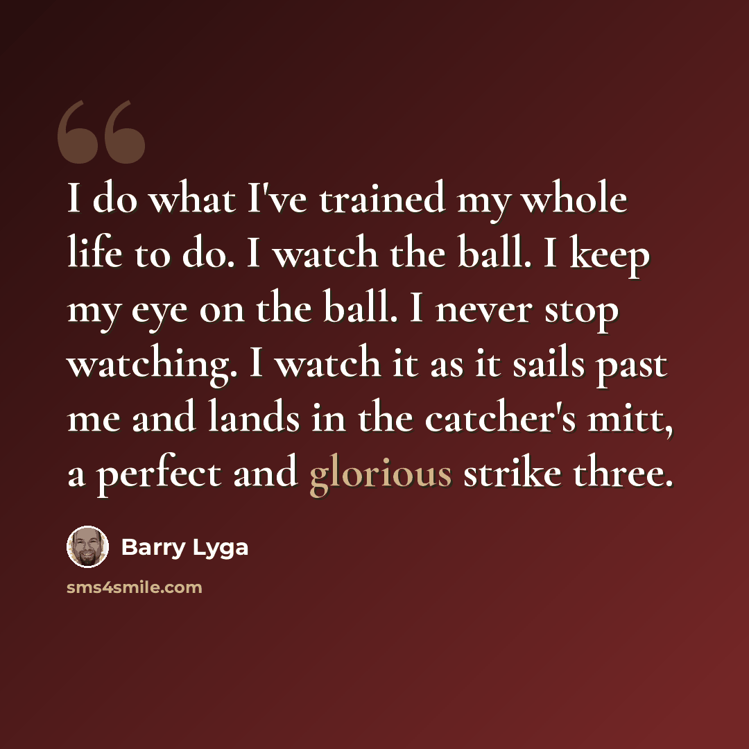 “I do what I've trained my whole life to do. I watch the ball. I keep my eye on the ball. I never stop watching. I watch it as it sails past me and lands in the catcher's mitt, a perfect and glorious strike three.” quote by Barry Lyga