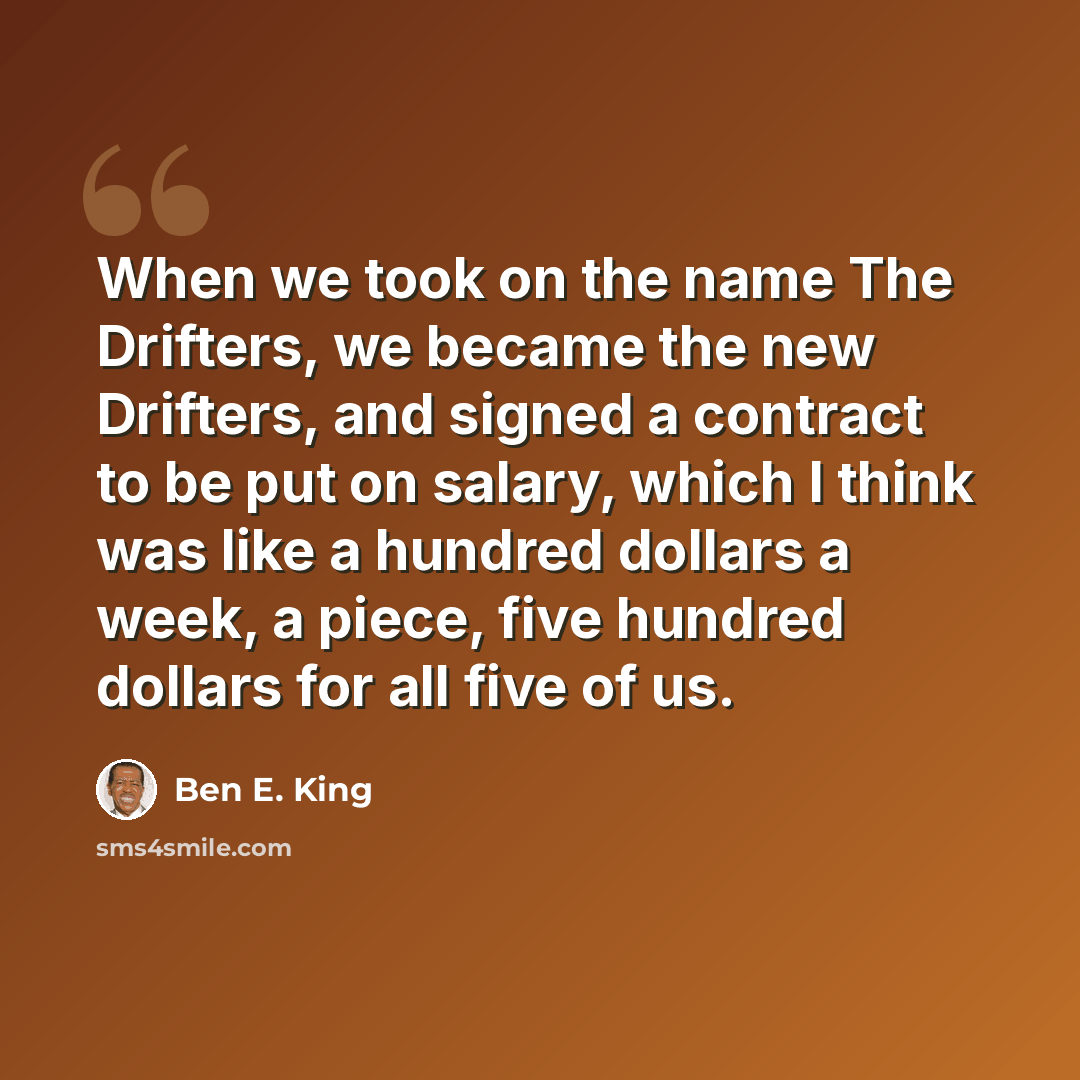 “When we took on the name The Drifters, we became the new Drifters, and signed a contract to be put on salary, which I think was like a hundred dollars a week, a piece, five hundred dollars for all five of us.” quote by Ben E. King