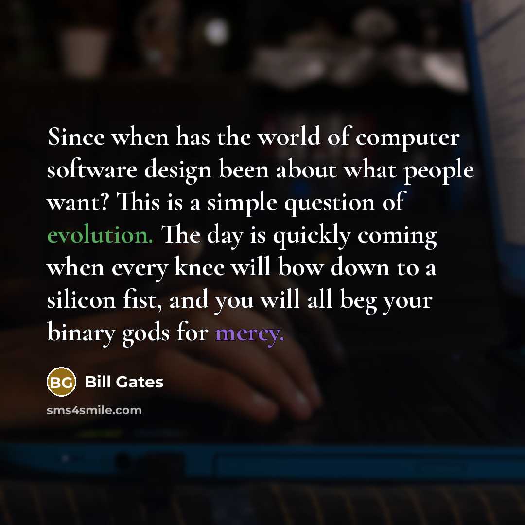 “Since when has the world of computer software design been about what people want? This is a simple question of evolution. The day is quickly coming when every knee will bow down to a silicon fist, and you will all beg your binary gods for mercy.” quote by Bill Gates