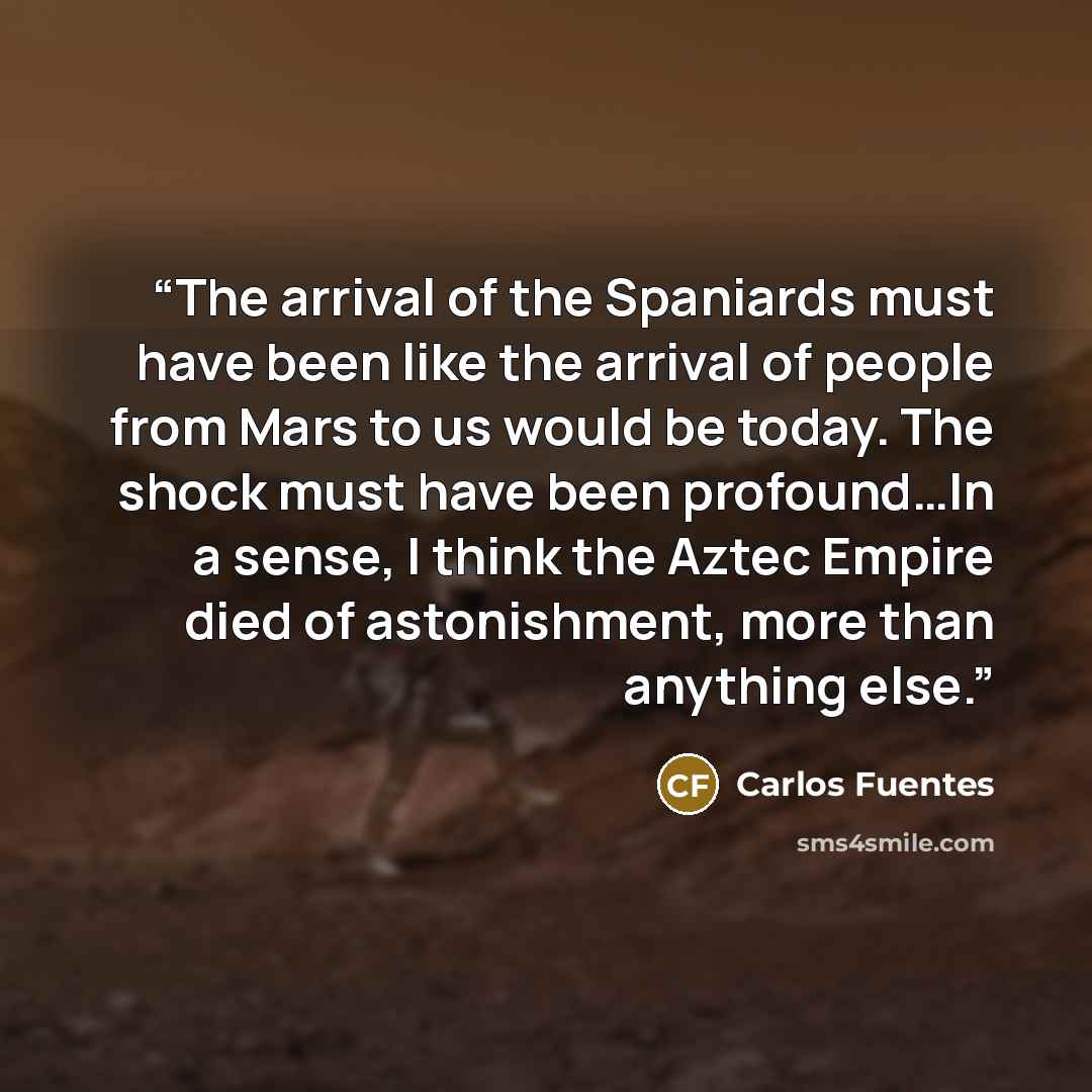 “The arrival of the Spaniards must have been like the arrival of people from Mars to us would be today. The shock must have been profound…In a sense, I think the Aztec Empire died of astonishment, more than anything else.” quote by Carlos Fuentes
