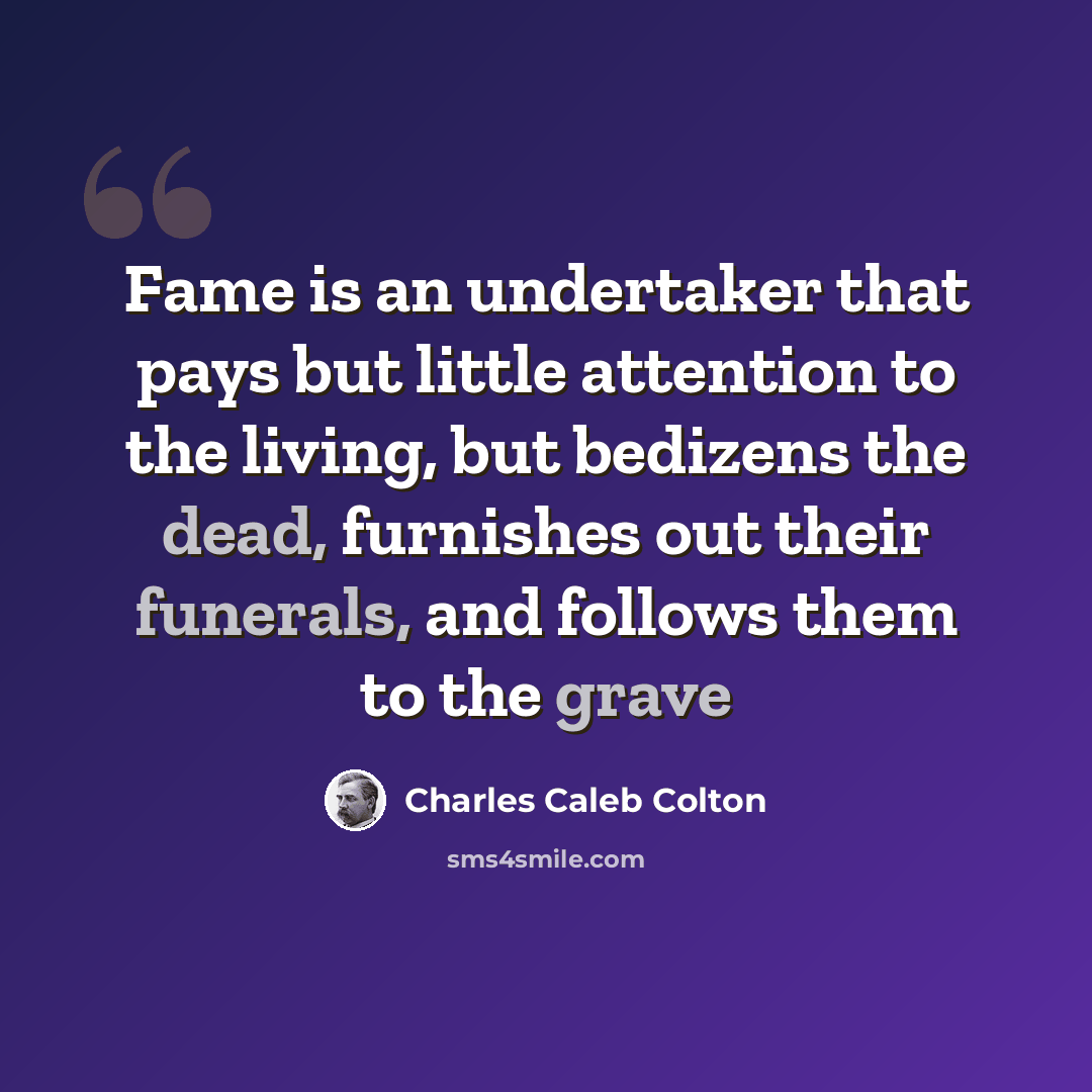 “Fame is an undertaker that pays but little attention to the living, but bedizens the dead, furnishes out their funerals, and follows them to the grave” quote by Charles Caleb Colton