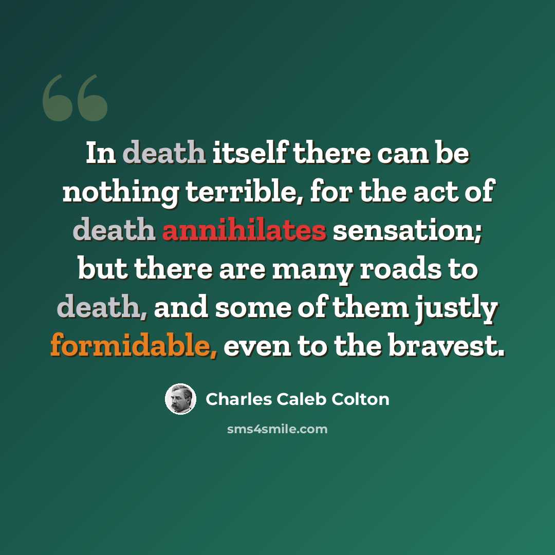 “In death itself there can be nothing terrible, for the act of death annihilates sensation; but there are many roads to death, and some of them justly formidable, even to the bravest.” quote by Charles Caleb Colton